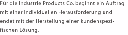 Für die Industrie Products Co. beginnt ein Auftrag mit einer individuellen Herausforderung und endet mit der Herstellung einer kundenspezifischen Lösung. 